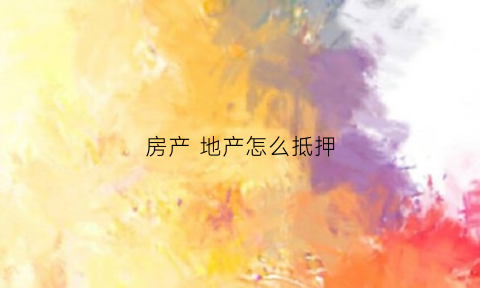 房产地产怎么抵押(房产地产怎么抵押贷款)